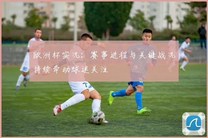 欧洲杯实况：赛事进程与关键战况持续牵动球迷关注