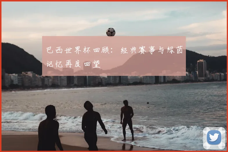 巴西世界杯回顾:经典赛事与绿茵记忆再度回望