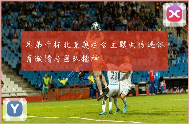 兄弟干杯北京奥运会主题曲传递体育激情与团队精神