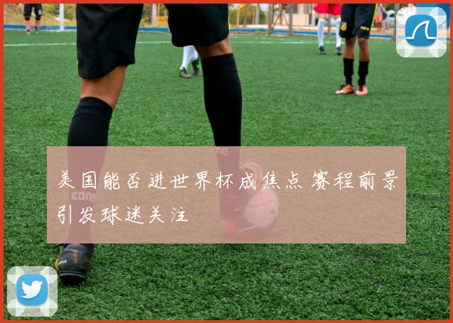 美国能否进世界杯成焦点 赛程前景引发球迷关注